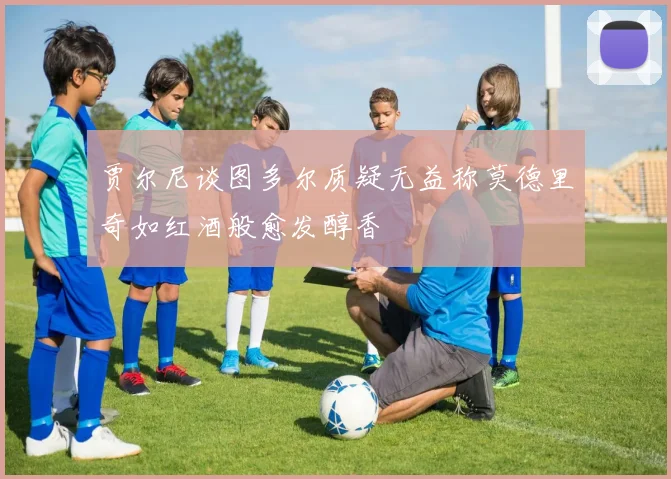 贾尔尼谈图多尔质疑无益称莫德里奇如红酒般愈发醇香