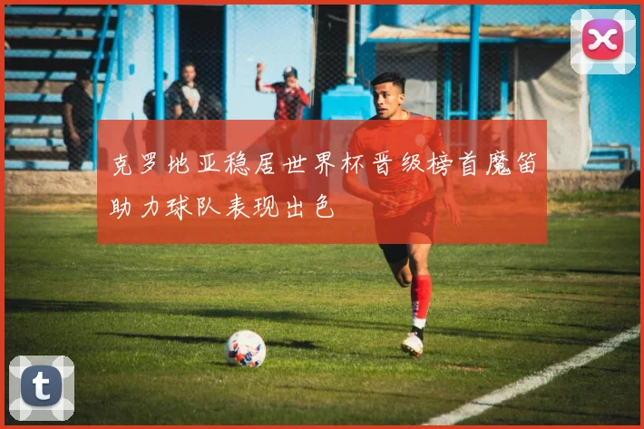克罗地亚稳居世界杯晋级榜首魔笛助力球队表现出色