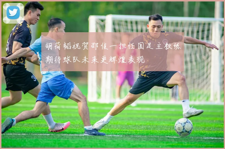胡荷韬祝贺邵佳一担任国足主教练期待球队未来更辉煌表现