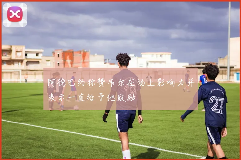 阿德巴约称赞韦尔在场上影响力并表示一直给予他鼓励