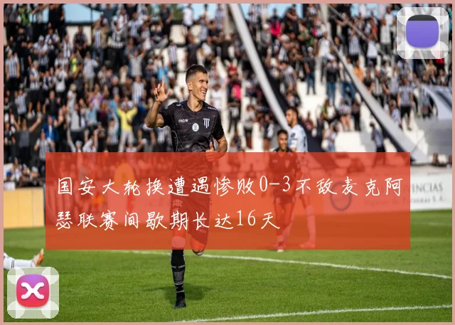 国安大轮换遭遇惨败0-3不敌麦克阿瑟联赛间歇期长达16天