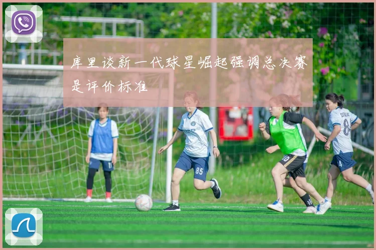 库里谈新一代球星崛起强调总决赛是评价标准