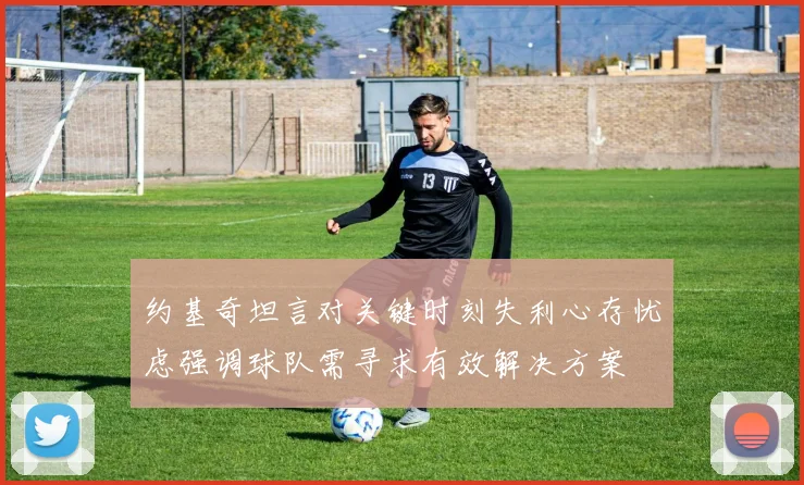 约基奇坦言对关键时刻失利心存忧虑强调球队需寻求有效解决方案
