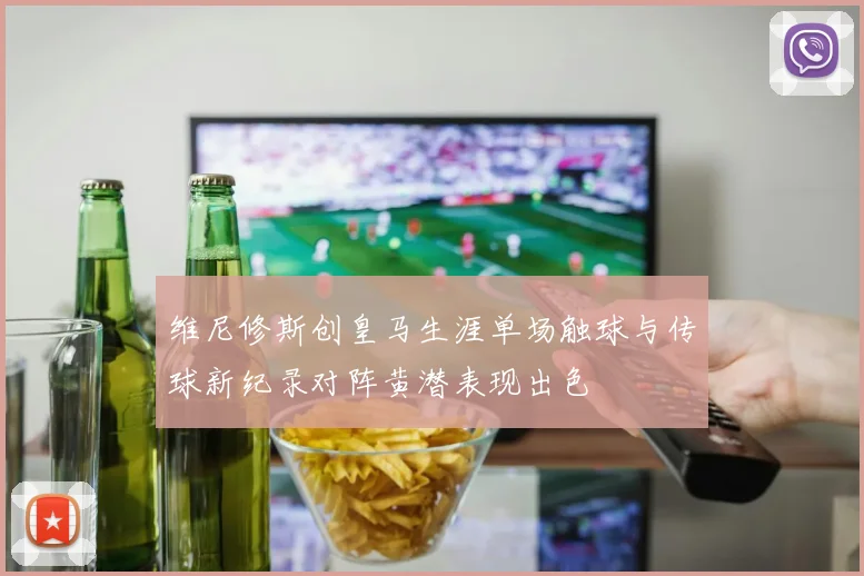 维尼修斯创皇马生涯单场触球与传球新纪录对阵黄潜表现出色