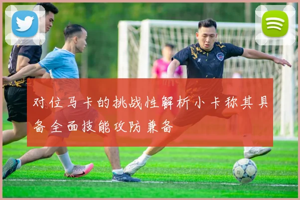 对位马卡的挑战性解析小卡称其具备全面技能攻防兼备