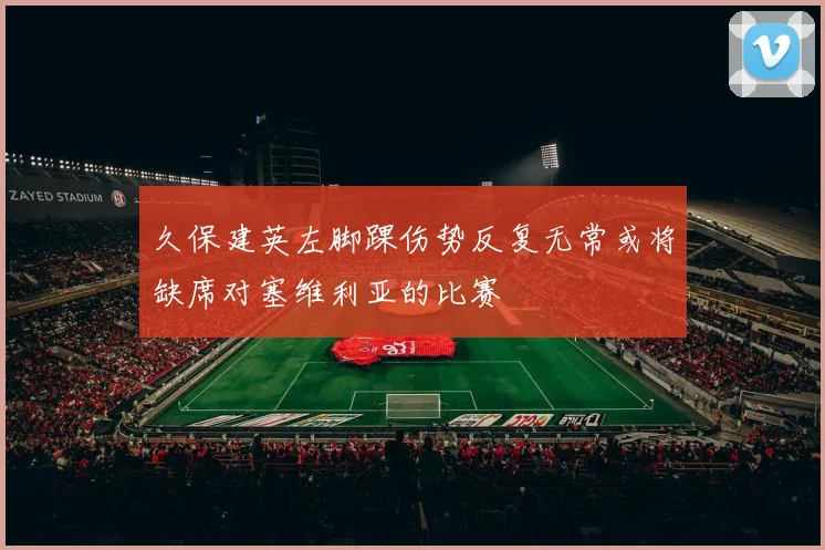 久保建英左脚踝伤势反复无常或将缺席对塞维利亚的比赛