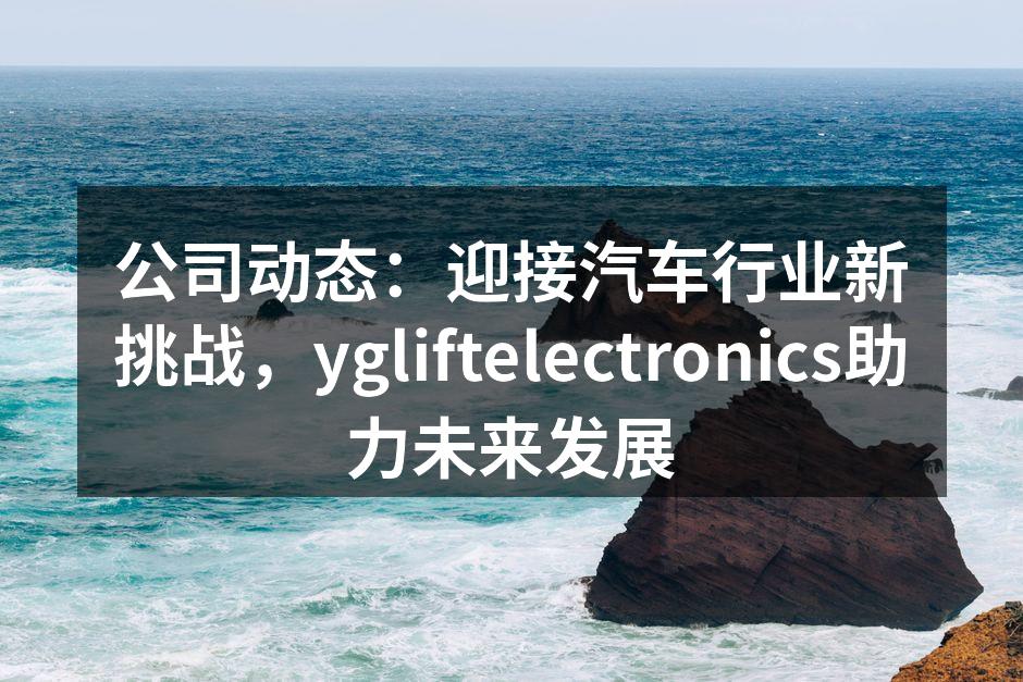 ygliftelectronics研发新技术助力汽车行业